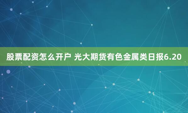 股票配资怎么开户 光大期货有色金属类日报6.20