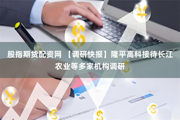 股指期货配资网 【调研快报】隆平高科接待长江农业等多家机构调研