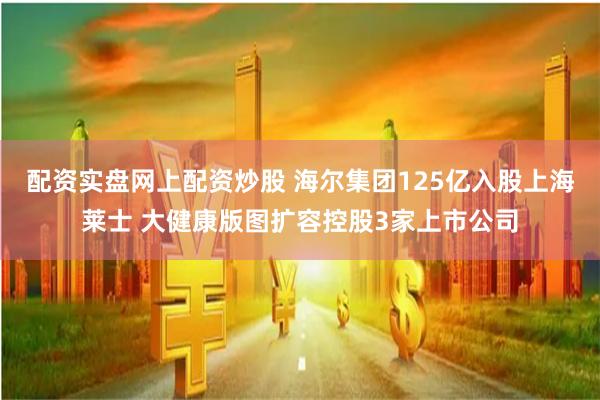 配资实盘网上配资炒股 海尔集团125亿入股上海莱士 大健康版图扩容控股3家上市公司