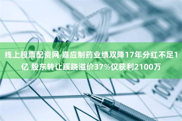 线上股票配资网 嘉应制药业绩双降17年分红不足1亿 股东转让蹊跷溢价37%仅获利2100万