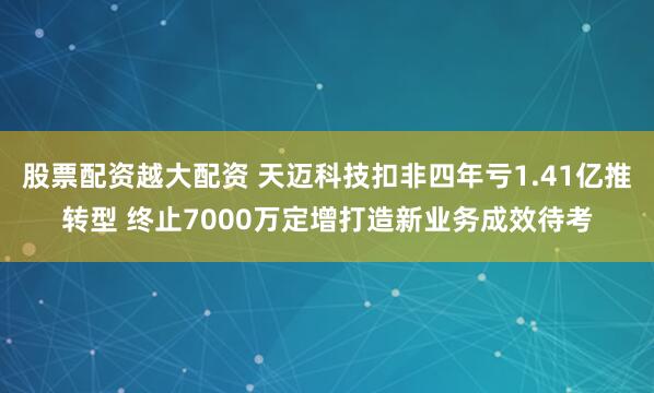 股票配资越大配资 天迈科技扣非四年亏1.41亿推转型 终止7000万定增打造新业务成效待考