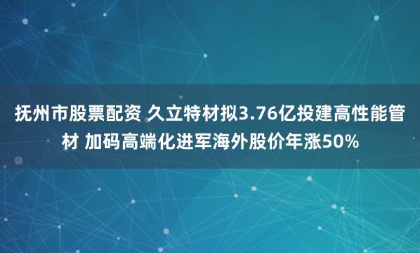 抚州市股票配资 久立特材拟3.76亿投建高性能管材 加码高端化进军海外股价年涨50%