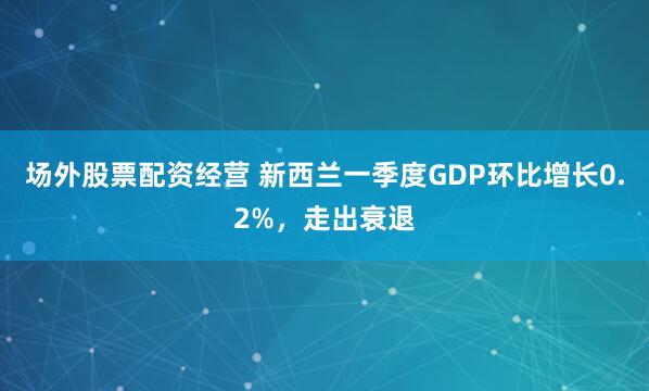 场外股票配资经营 新西兰一季度GDP环比增长0.2%，走出衰退