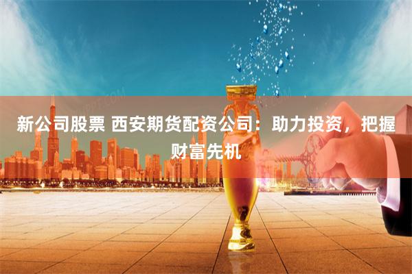 新公司股票 西安期货配资公司：助力投资，把握财富先机