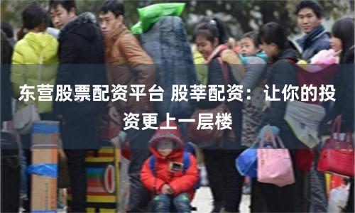 东营股票配资平台 股莘配资：让你的投资更上一层楼