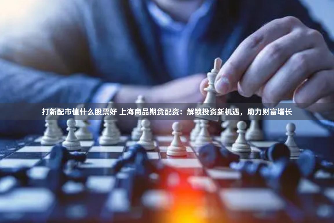 打新配市值什么股票好 上海商品期货配资：解锁投资新机遇，助力财富增长