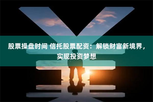 股票操盘时间 信托股票配资：解锁财富新境界，实现投资梦想