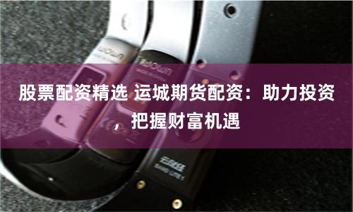 股票配资精选 运城期货配资：助力投资，把握财富机遇