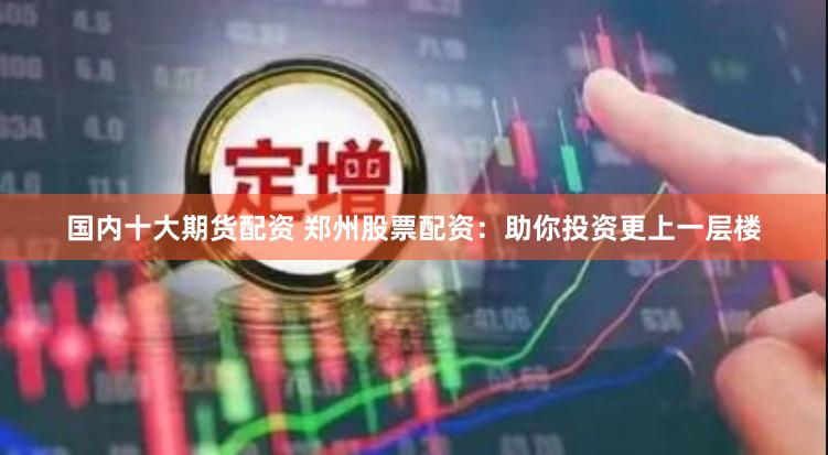 国内十大期货配资 郑州股票配资：助你投资更上一层楼