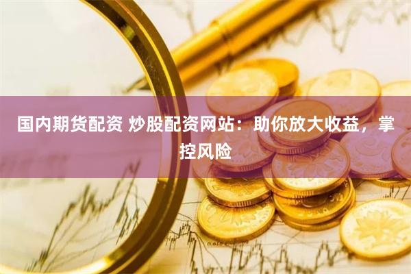 国内期货配资 炒股配资网站：助你放大收益，掌控风险