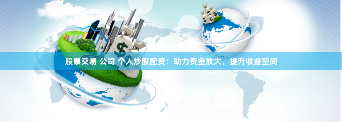 股票交易 公司 个人炒股配资：助力资金放大，提升收益空间