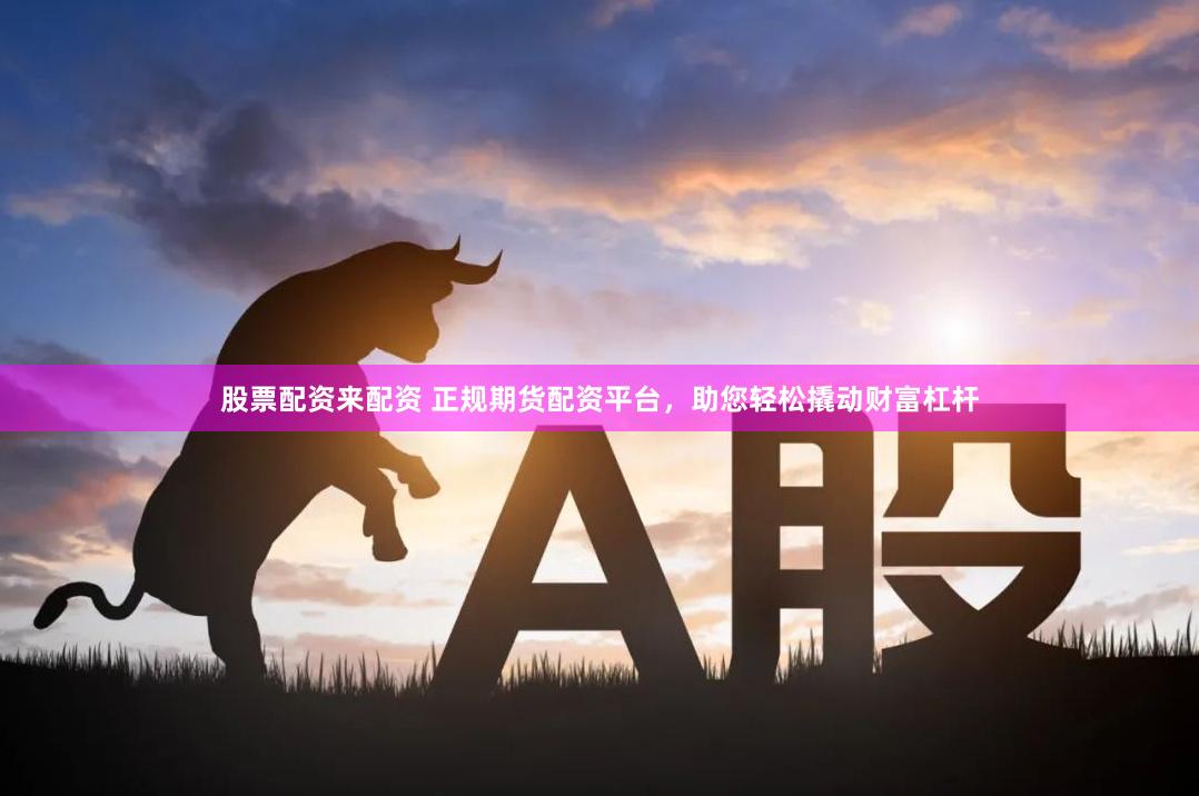 股票配资来配资 正规期货配资平台，助您轻松撬动财富杠杆