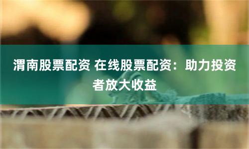 渭南股票配资 在线股票配资：助力投资者放大收益
