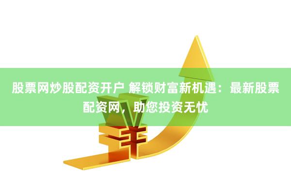股票网炒股配资开户 解锁财富新机遇：最新股票配资网，助您投资无忧