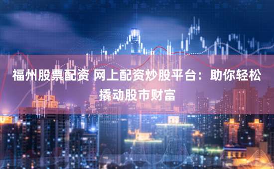 福州股票配资 网上配资炒股平台：助你轻松撬动股市财富