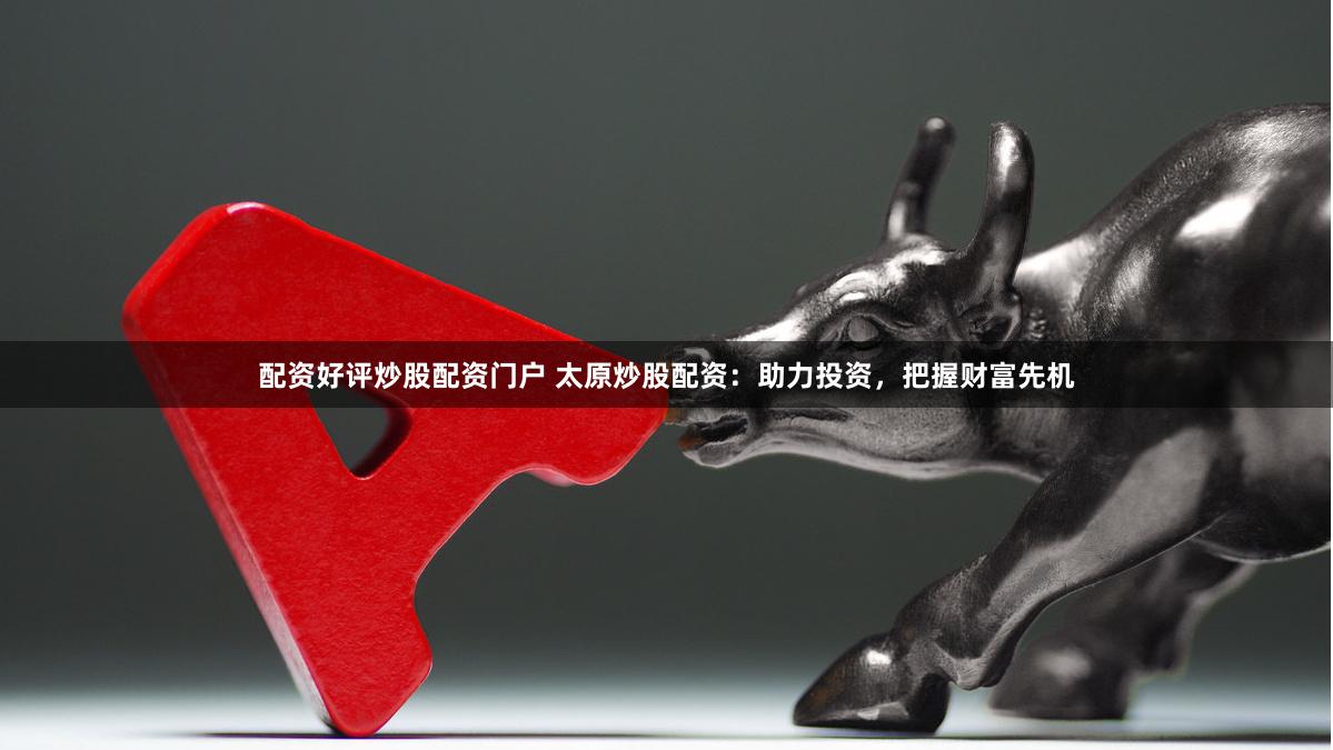 配资好评炒股配资门户 太原炒股配资：助力投资，把握财富先机