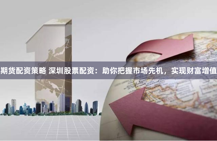 期货配资策略 深圳股票配资：助你把握市场先机，实现财富增值