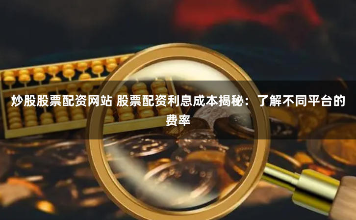 炒股股票配资网站 股票配资利息成本揭秘：了解不同平台的费率
