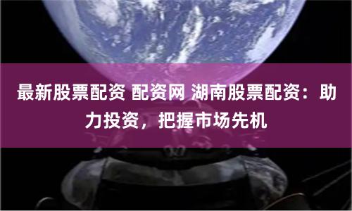 最新股票配资 配资网 湖南股票配资：助力投资，把握市场先机