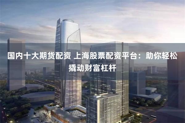 国内十大期货配资 上海股票配资平台:助你轻松撬动财富杠杆