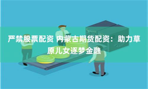 严禁股票配资 内蒙古期货配资：助力草原儿女逐梦金融